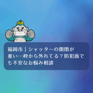 福岡市｜シャッターの開閉が重い…枠から外れてる？防犯面でも不安なお悩み相談